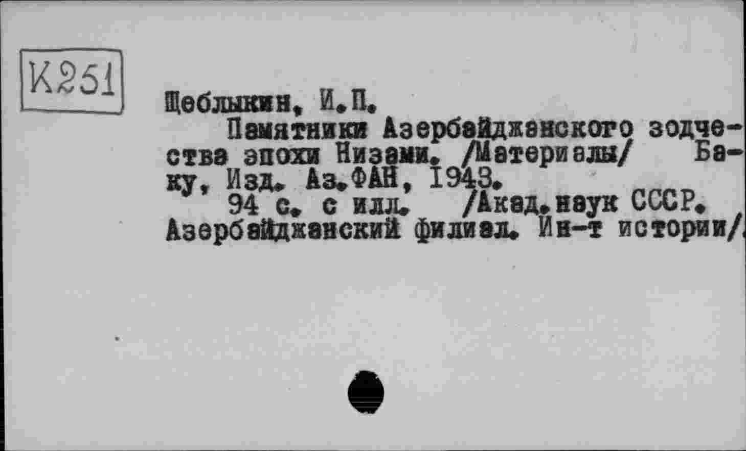 ﻿К251
Щеблыкмн, И,П,
Памятники Азербайджанского зодчества эпохи Низами, /Материалы/ Беку, Изд, Аз,ФАН, 1943,	_
94 с, с илл, /Акад, наук СССР, Азербайджанский филиал. Ин-т истории/,